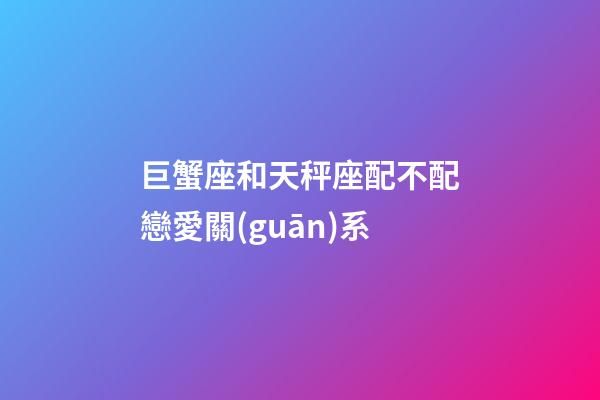 巨蟹座和天秤座配不配戀愛關(guān)系-第1張-星座運(yùn)勢-玄機(jī)派