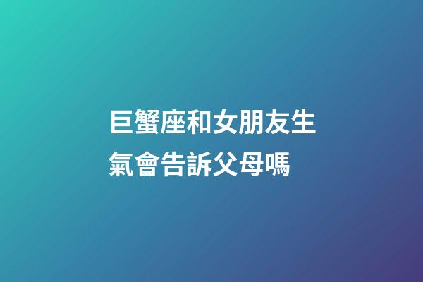 巨蟹座和女朋友生氣會告訴父母嗎-第1張-星座運勢-玄機派
