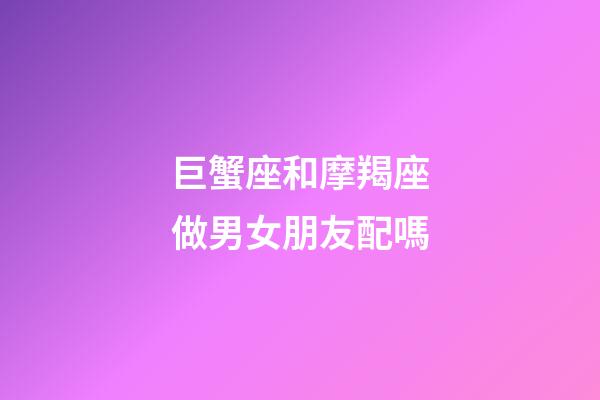巨蟹座和摩羯座做男女朋友配嗎-第1張-星座運(yùn)勢(shì)-玄機(jī)派