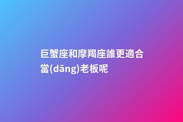 巨蟹座和摩羯座誰更適合當(dāng)老板呢-第1張-星座運(yùn)勢-玄機(jī)派