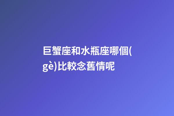 巨蟹座和水瓶座哪個(gè)比較念舊情呢-第1張-星座運(yùn)勢(shì)-玄機(jī)派