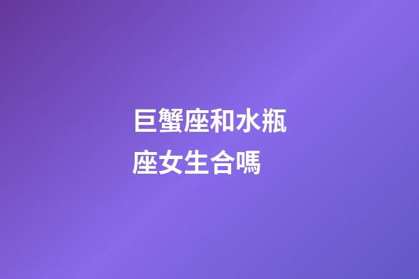 巨蟹座和水瓶座女生合嗎-第1張-星座運勢-玄機派