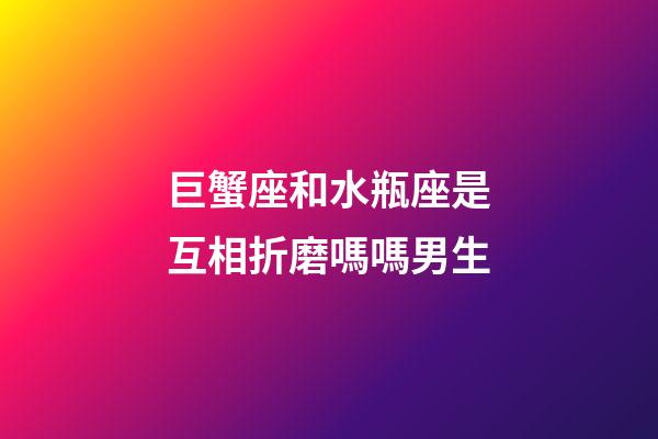 巨蟹座和水瓶座是互相折磨嗎嗎男生-第1張-星座運勢-玄機派