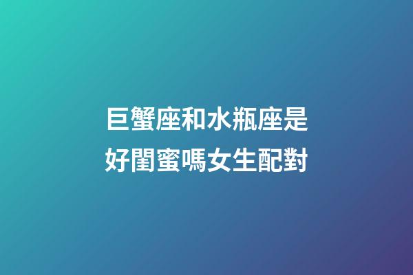 巨蟹座和水瓶座是好閨蜜嗎女生配對-第1張-星座運勢-玄機派