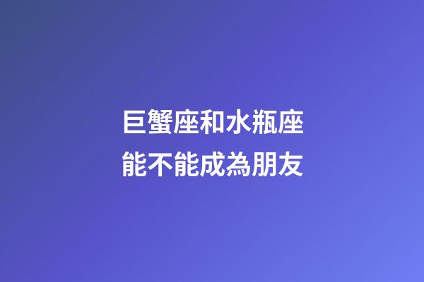 巨蟹座和水瓶座能不能成為朋友-第1張-星座運(yùn)勢-玄機(jī)派