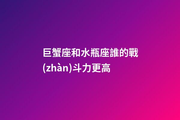 巨蟹座和水瓶座誰的戰(zhàn)斗力更高