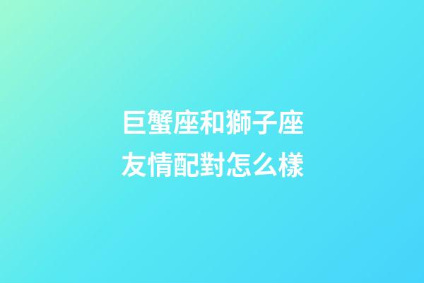 巨蟹座和獅子座友情配對怎么樣-第1張-星座運勢-玄機派