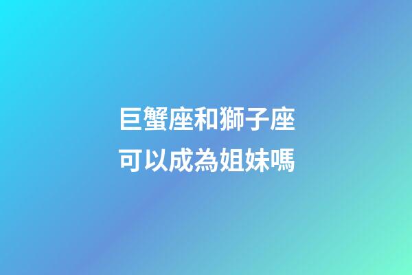 巨蟹座和獅子座可以成為姐妹嗎