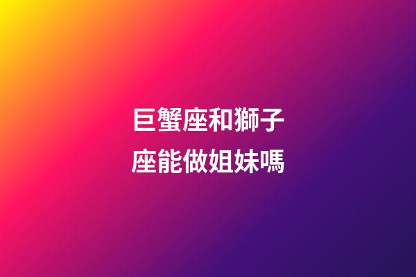 巨蟹座和獅子座能做姐妹嗎-第1張-星座運勢-玄機派