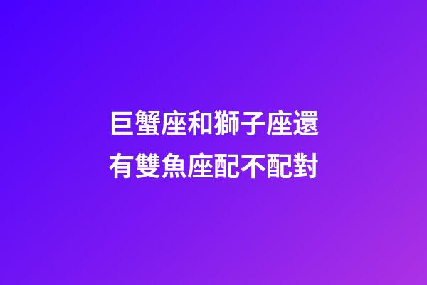 巨蟹座和獅子座還有雙魚座配不配對-第1張-星座運勢-玄機派