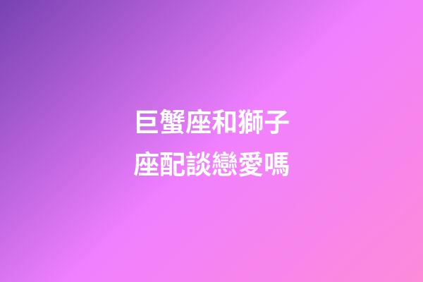巨蟹座和獅子座配談戀愛嗎-第1張-星座運勢-玄機派