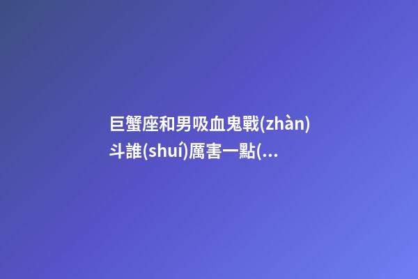 巨蟹座和男吸血鬼戰(zhàn)斗誰(shuí)厲害一點(diǎn)