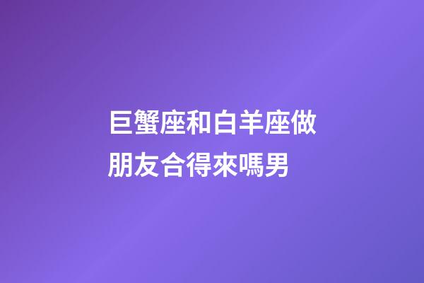 巨蟹座和白羊座做朋友合得來嗎男-第1張-星座運(yùn)勢-玄機(jī)派