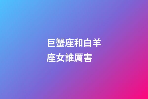 巨蟹座和白羊座女誰厲害-第1張-星座運勢-玄機派