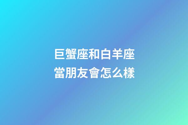 巨蟹座和白羊座當朋友會怎么樣-第1張-星座運勢-玄機派