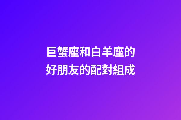 巨蟹座和白羊座的好朋友的配對組成-第1張-星座運勢-玄機派