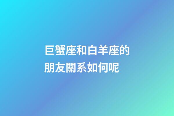 巨蟹座和白羊座的朋友關系如何呢-第1張-星座運勢-玄機派