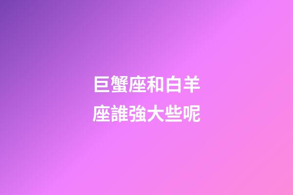 巨蟹座和白羊座誰強大些呢-第1張-星座運勢-玄機派