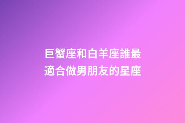 巨蟹座和白羊座誰最適合做男朋友的星座-第1張-星座運勢-玄機派