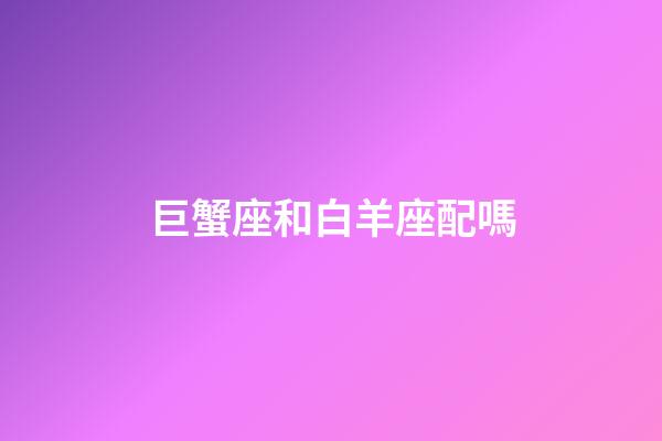 巨蟹座和白羊座配嗎-第1張-星座運勢-玄機派