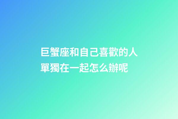 巨蟹座和自己喜歡的人單獨在一起怎么辦呢-第1張-星座運勢-玄機派