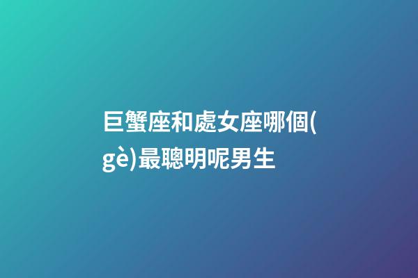 巨蟹座和處女座哪個(gè)最聰明呢男生-第1張-星座運(yùn)勢(shì)-玄機(jī)派