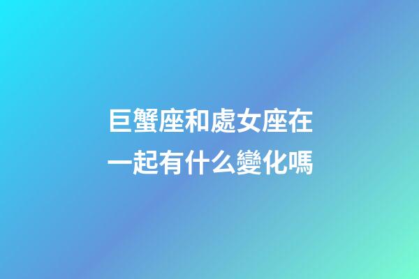 巨蟹座和處女座在一起有什么變化嗎-第1張-星座運勢-玄機派