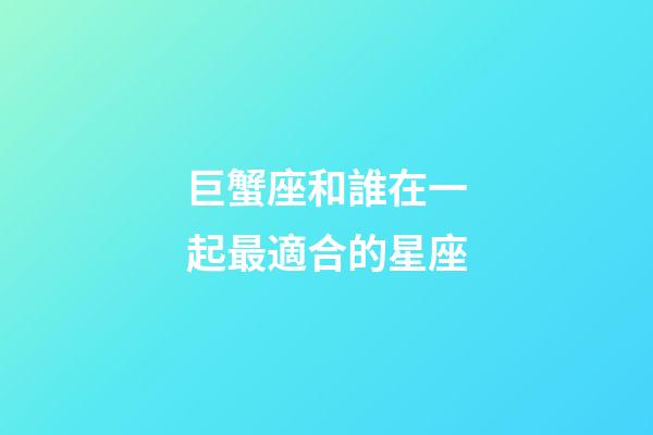 巨蟹座和誰在一起最適合的星座-第1張-星座運勢-玄機派