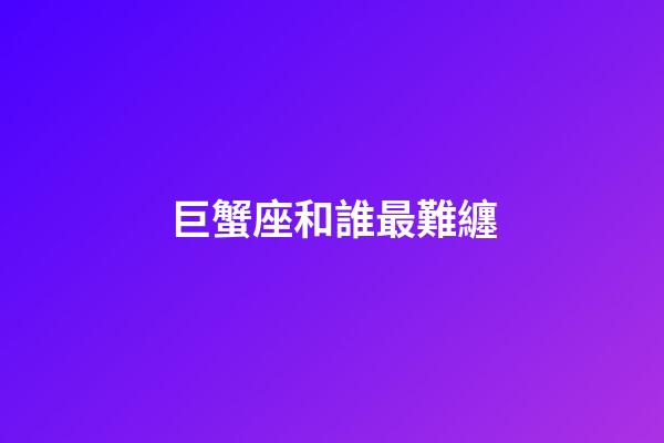 巨蟹座和誰最難纏-第1張-星座運勢-玄機派