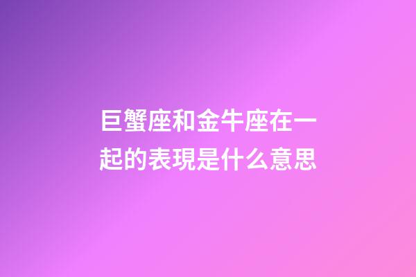 巨蟹座和金牛座在一起的表現是什么意思-第1張-星座運勢-玄機派