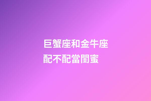 巨蟹座和金牛座配不配當閨蜜-第1張-星座運勢-玄機派