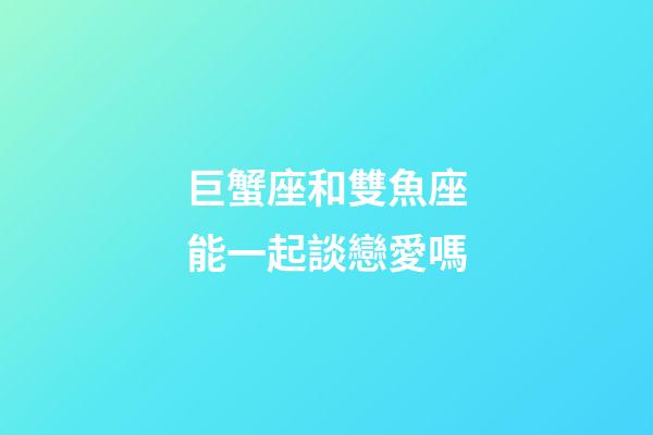 巨蟹座和雙魚座能一起談戀愛嗎-第1張-星座運勢-玄機派