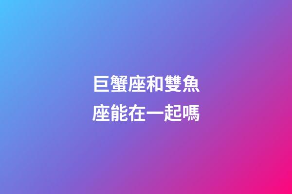 巨蟹座和雙魚座能在一起嗎-第1張-星座運勢-玄機派