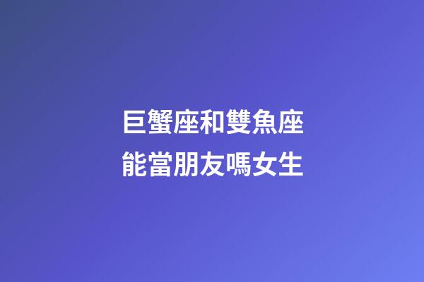 巨蟹座和雙魚座能當朋友嗎女生-第1張-星座運勢-玄機派