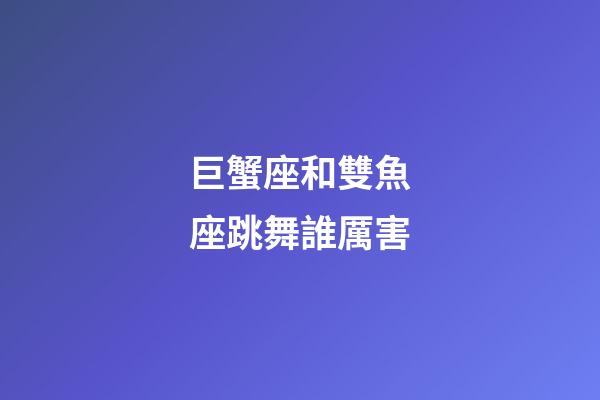 巨蟹座和雙魚座跳舞誰厲害-第1張-星座運勢-玄機派