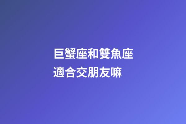 巨蟹座和雙魚座適合交朋友嘛-第1張-星座運勢-玄機派
