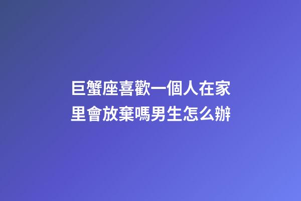 巨蟹座喜歡一個人在家里會放棄嗎男生怎么辦-第1張-星座運勢-玄機派