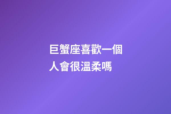 巨蟹座喜歡一個人會很溫柔嗎-第1張-星座運勢-玄機派