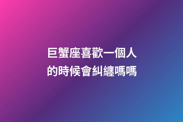 巨蟹座喜歡一個人的時候會糾纏嗎嗎-第1張-星座運勢-玄機派