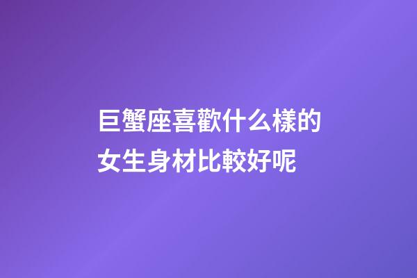 巨蟹座喜歡什么樣的女生身材比較好呢
