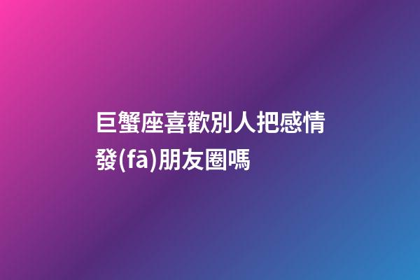 巨蟹座喜歡別人把感情發(fā)朋友圈嗎-第1張-星座運(yùn)勢(shì)-玄機(jī)派