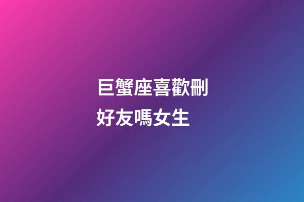 巨蟹座喜歡刪好友嗎女生-第1張-星座運勢-玄機派