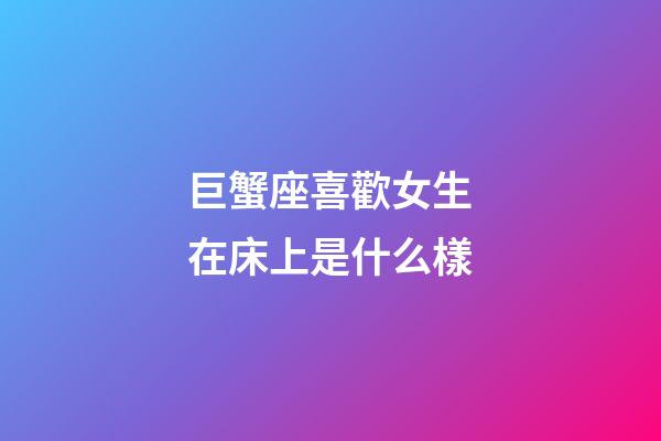 巨蟹座喜歡女生在床上是什么樣-第1張-星座運勢-玄機派