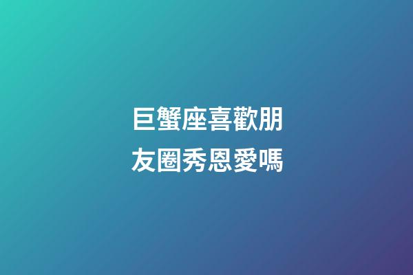 巨蟹座喜歡朋友圈秀恩愛嗎-第1張-星座運勢-玄機派