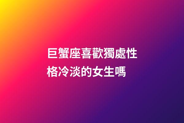 巨蟹座喜歡獨處性格冷淡的女生嗎-第1張-星座運勢-玄機派