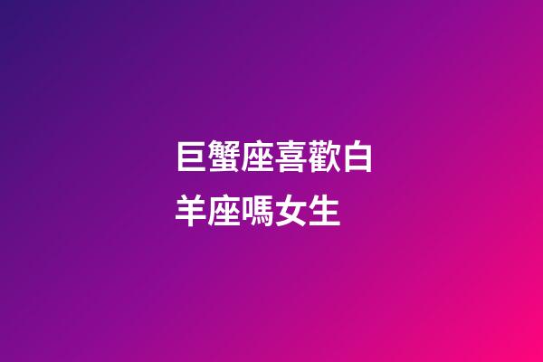 巨蟹座喜歡白羊座嗎女生-第1張-星座運勢-玄機派