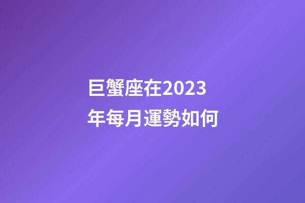 巨蟹座在2023年每月運勢如何-第1張-星座運勢-玄機派