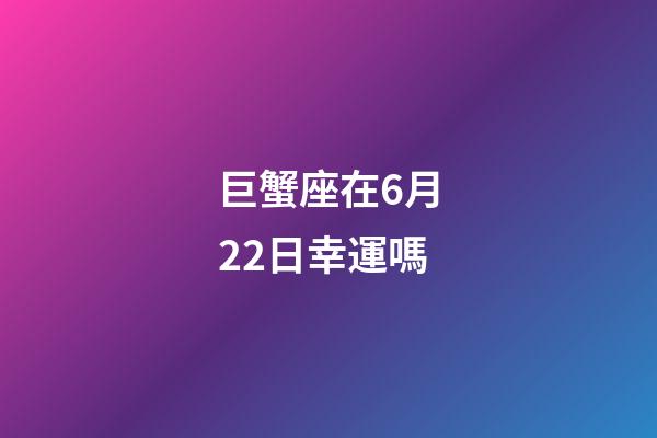 巨蟹座在6月22日幸運嗎-第1張-星座運勢-玄機派