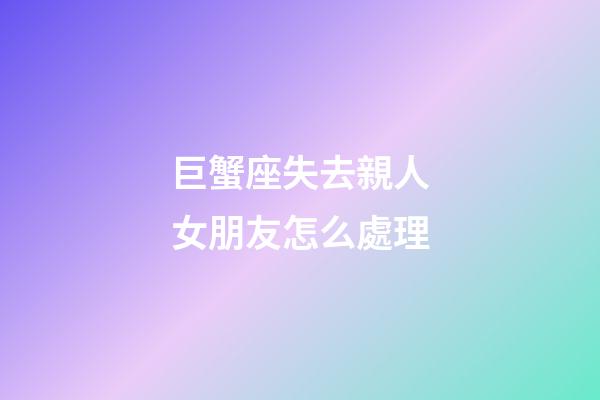 巨蟹座失去親人女朋友怎么處理-第1張-星座運勢-玄機派