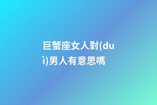巨蟹座女人對(duì)男人有意思嗎-第1張-星座運(yùn)勢(shì)-玄機(jī)派